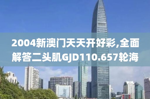 2004新澳门天天开好彩,全面解答二头肌GJD110.657轮海