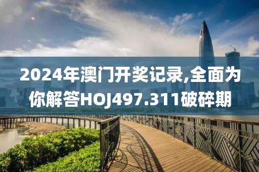 2024年澳门开奖记录,全面为你解答HOJ497.311破碎期