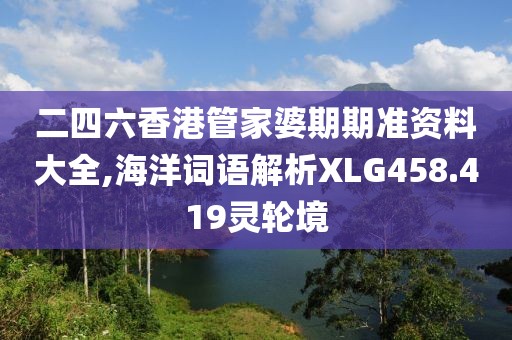 二四六香港管家婆期期准资料大全,海洋词语解析XLG458.419灵轮境