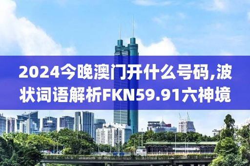 2024今晚澳门开什么号码,波状词语解析FKN59.91六神境