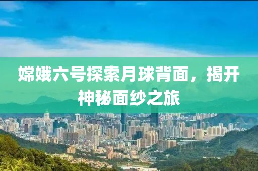 嫦娥六号探索月球背面，揭开神秘面纱之旅