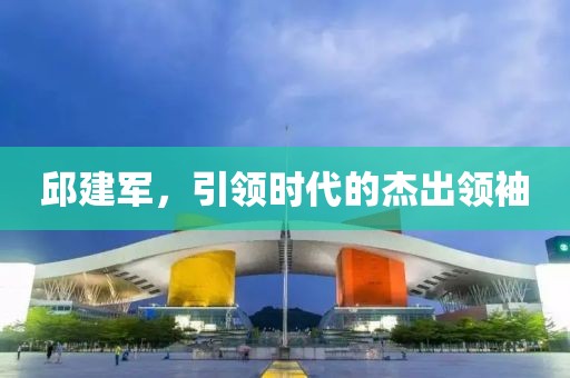 邱建军，引领时代的杰出领袖