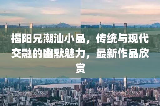 揭阳兄潮汕小品，传统与现代交融的幽默魅力，最新作品欣赏