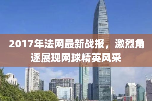 2017年法网最新战报，激烈角逐展现网球精英风采