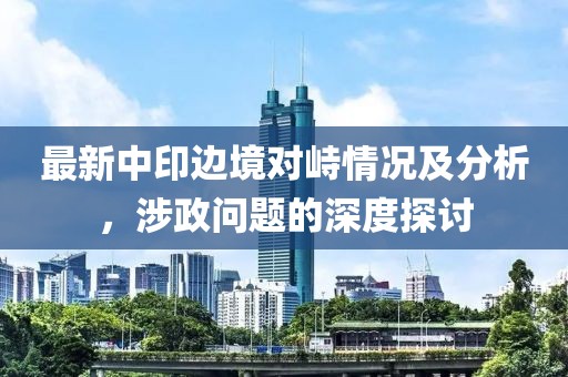 最新中印边境对峙情况及分析，涉政问题的深度探讨