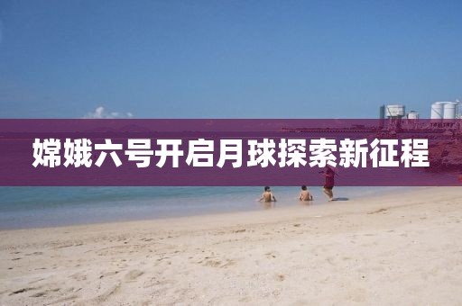 嫦娥六号开启月球探索新征程