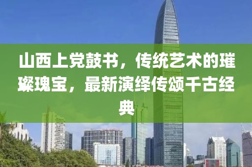 山西上党鼓书，传统艺术的璀璨瑰宝，最新演绎传颂千古经典