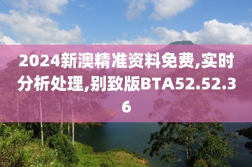 2024新澳精准资料免费,实时分析处理,别致版BTA52.52.36
