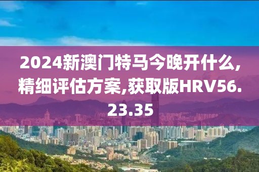 2024新澳门特马今晚开什么,精细评估方案,获取版HRV56.23.35