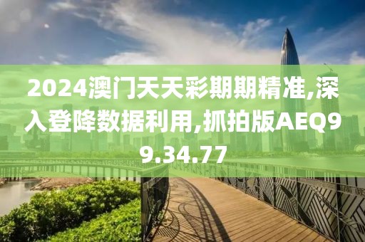 2024澳门天天彩期期精准,深入登降数据利用,抓拍版AEQ99.34.77