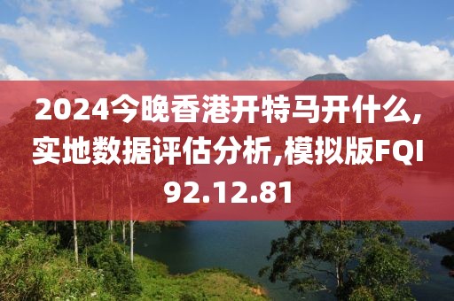 2024今晚香港开特马开什么,实地数据评估分析,模拟版FQI92.12.81