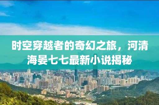 时空穿越者的奇幻之旅，河清海晏七七最新小说揭秘
