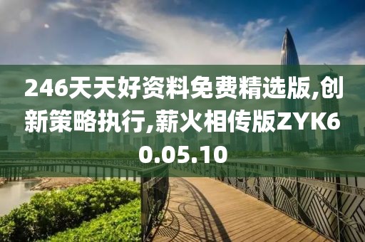 246天天好资料免费精选版,创新策略执行,薪火相传版ZYK60.05.10