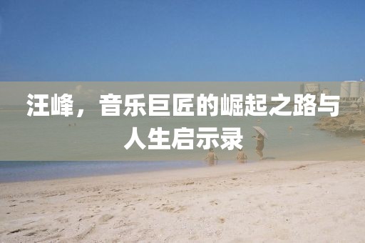 汪峰，音乐巨匠的崛起之路与人生启示录