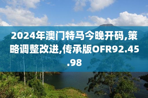 2024年澳门特马今晚开码,策略调整改进,传承版OFR92.45.98