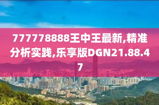 777778888王中王最新,精准分析实践,乐享版DGN21.88.47