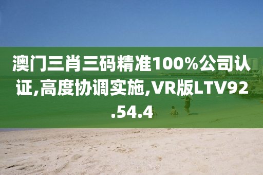 澳门三肖三码精准100%公司认证,高度协调实施,VR版LTV92.54.4