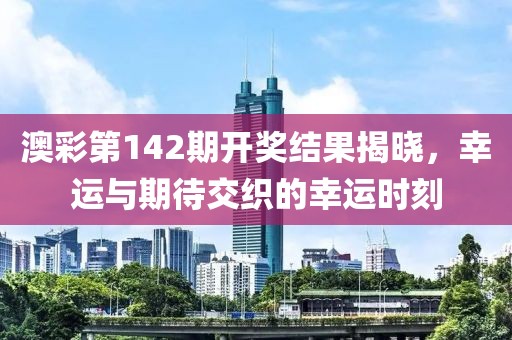 澳彩第142期开奖结果揭晓，幸运与期待交织的幸运时刻