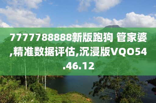 7777788888新版跑狗 管家婆,精准数据评估,沉浸版VQO54.46.12