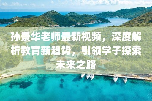 孙景华老师最新视频，深度解析教育新趋势，引领学子探索未来之路