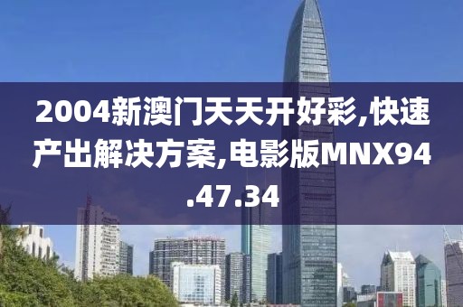 2004新澳门天天开好彩,快速产出解决方案,电影版MNX94.47.34