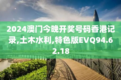 2024澳门今晚开奖号码香港记录,土木水利,特色版EVQ94.62.18