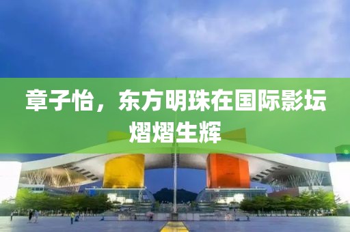 章子怡，东方明珠在国际影坛熠熠生辉