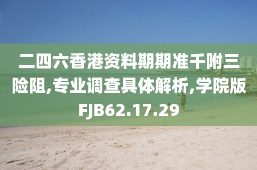 二四六香港资料期期准千附三险阻,专业调查具体解析,学院版FJB62.17.29