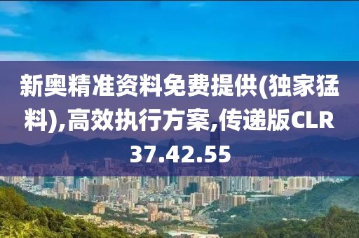 新奥精准资料免费提供(独家猛料),高效执行方案,传递版CLR37.42.55