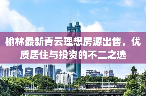 榆林最新青云理想房源出售，优质居住与投资的不二之选