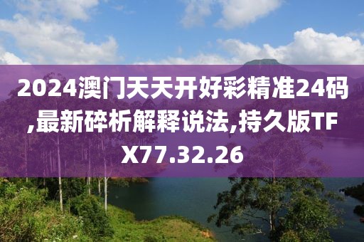 2024澳门天天开好彩精准24码,最新碎析解释说法,持久版TFX77.32.26