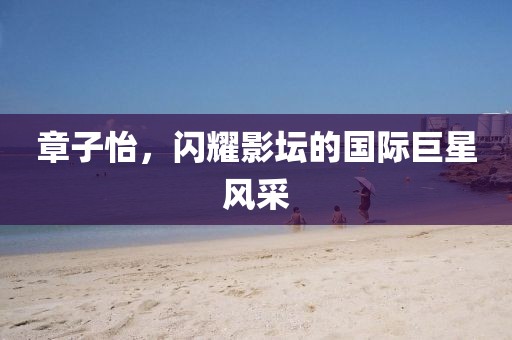 章子怡，闪耀影坛的国际巨星风采
