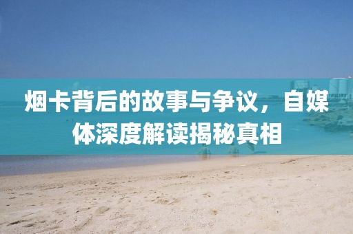 烟卡背后的故事与争议，自媒体深度解读揭秘真相