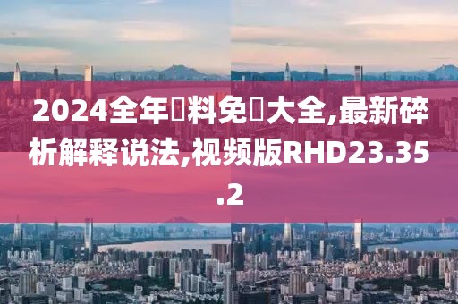 2024全年資料免費大全,最新碎析解释说法,视频版RHD23.35.2