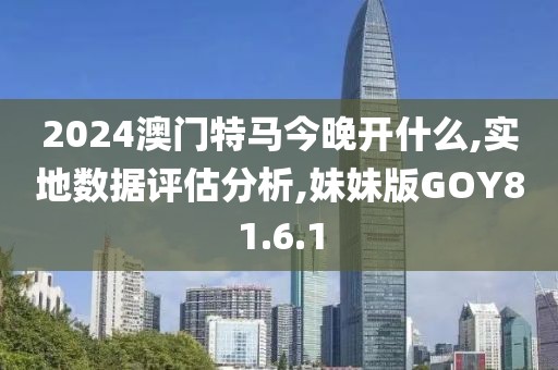 2024澳门特马今晚开什么,实地数据评估分析,妹妹版GOY81.6.1