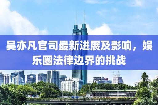 吴亦凡官司最新进展及影响，娱乐圈法律边界的挑战