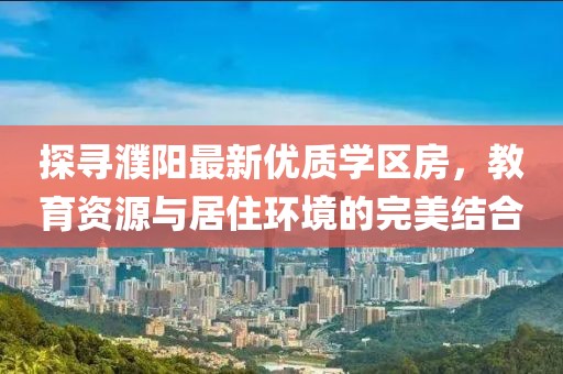 探寻濮阳最新优质学区房，教育资源与居住环境的完美结合