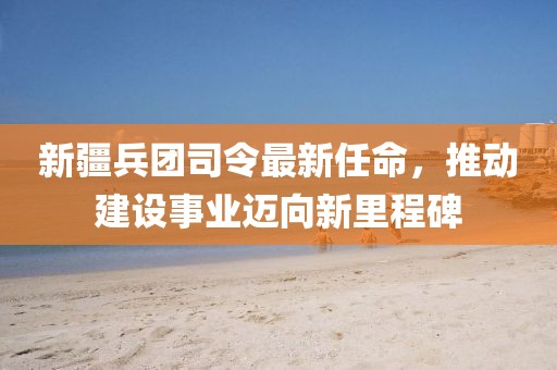 新疆兵团司令最新任命，推动建设事业迈向新里程碑