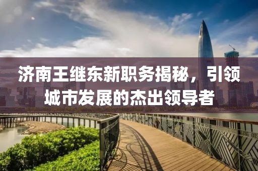 济南王继东新职务揭秘，引领城市发展的杰出领导者