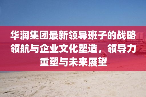 华润集团最新领导班子的战略领航与企业文化塑造，领导力重塑与未来展望