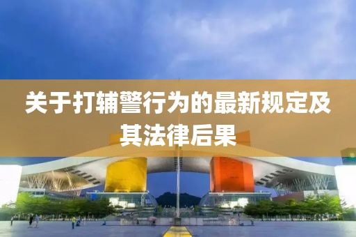 关于打辅警行为的最新规定及其法律后果