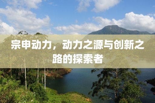 宗申动力，动力之源与创新之路的探索者