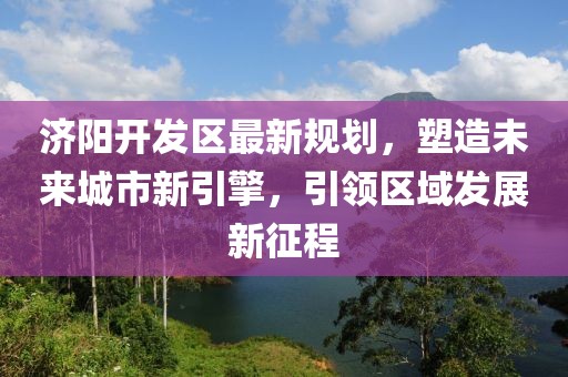 济阳开发区最新规划，塑造未来城市新引擎，引领区域发展新征程