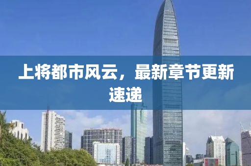 上将都市风云，最新章节更新速递