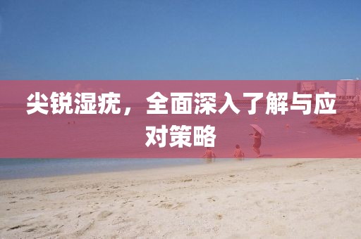 尖锐湿疣，全面深入了解与应对策略