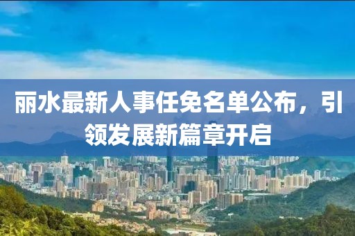 丽水最新人事任免名单公布，引领发展新篇章开启
