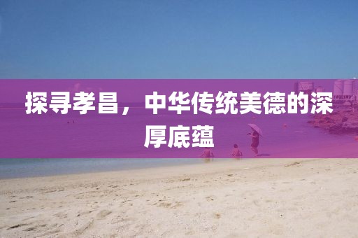 探寻孝昌，中华传统美德的深厚底蕴