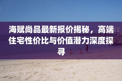 海赋尚品最新报价揭秘，高端住宅性价比与价值潜力深度探寻