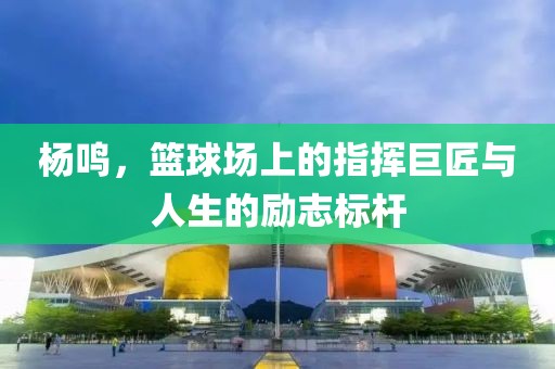 杨鸣，篮球场上的指挥巨匠与人生的励志标杆