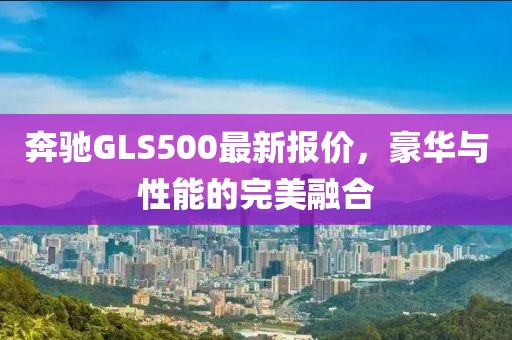 奔驰GLS500最新报价，豪华与性能的完美融合